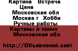 Картина  “Встреча“ › Цена ­ 12 000 - Московская обл., Москва г. Хобби. Ручные работы » Картины и панно   . Московская обл.